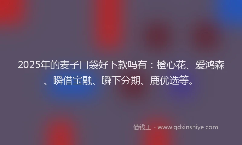2025年的麦子口袋好下款吗有：橙心花、爱鸿森、瞬借宝融、瞬下分期、鹿优选等。