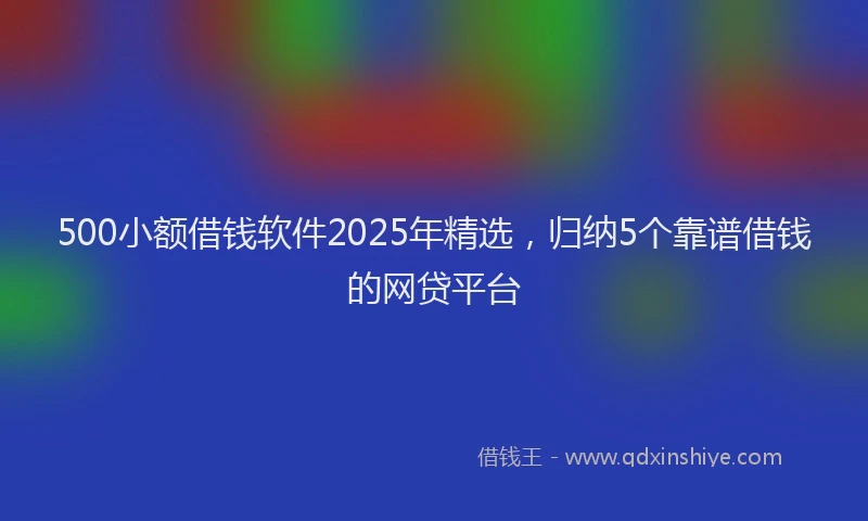 500小额借钱软件2025年精选，归纳5个靠谱借钱的网贷平台