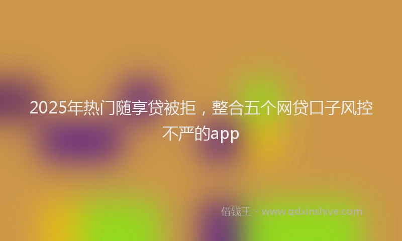 2025年热门随享贷被拒，整合五个网贷口子风控不严的app