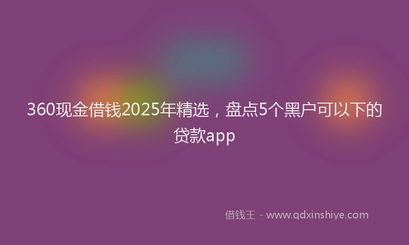 360现金借钱2025年精选，盘点5个黑户可以下的贷款app