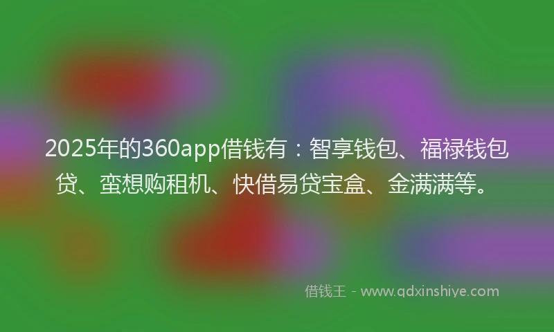 2025年的360app借钱有：智享钱包、福禄钱包贷、蛮想购租机、快借易贷宝盒、金满满等。
