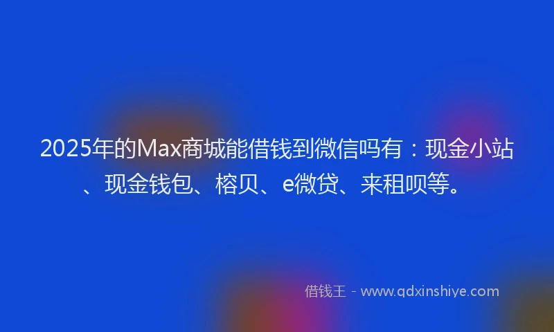 2025年的Max商城能借钱到微信吗有：现金小站、现金钱包、榕贝、e微贷、来租呗等。