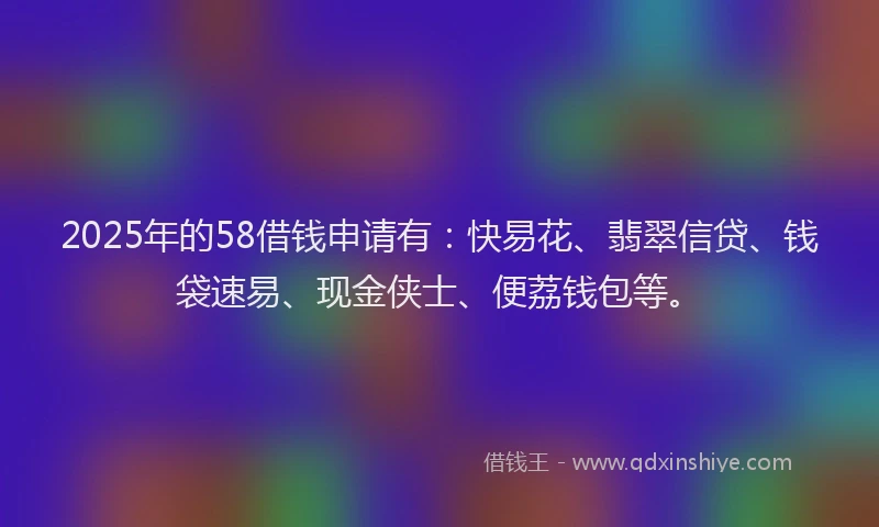 2025年的58借钱申请有：快易花、翡翠信贷、钱袋速易、现金侠士、便荔钱包等。