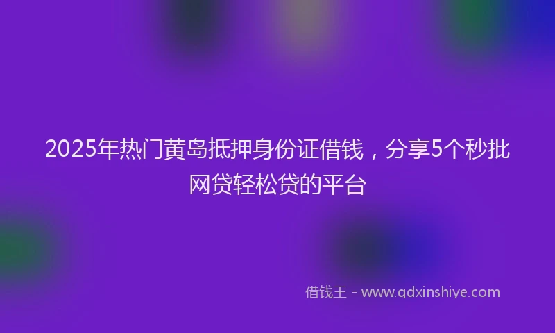 2025年热门黄岛抵押身份证借钱，分享5个秒批网贷轻松贷的平台