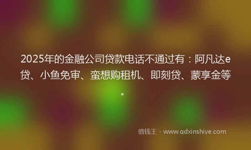 2025年的金融公司贷款电话不通过有：阿凡达e贷、小鱼免审、蛮想购租机、即刻贷、蒙享金等。
