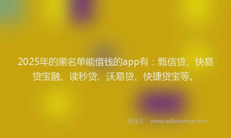 2025年的黑名单能借钱的app有:甄信贷、快易贷宝融、读秒贷、沃易贷、快捷贷宝等。