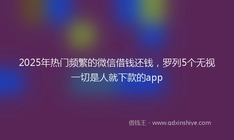 2025年热门频繁的微信借钱还钱，罗列5个无视一切是人就下款的app