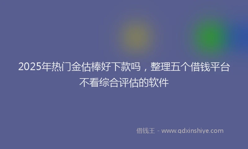 2025年热门金估棒好下款吗，整理五个借钱平台不看综合评估的软件