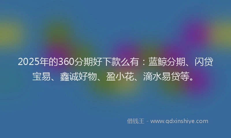 2025年的360分期好下款么有：蓝鲸分期、闪贷宝易、鑫诚好物、盈小花、滴水易贷等。