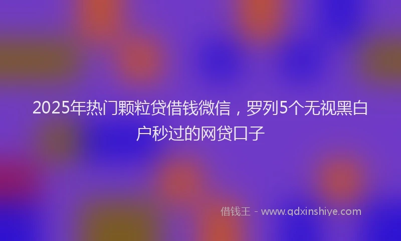 2025年热门颗粒贷借钱微信，罗列5个无视黑白户秒过的网贷口子