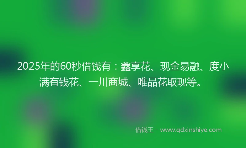 2025年的60秒借钱有：鑫享花、现金易融、度小满有钱花、一川商城、唯品花取现等。
