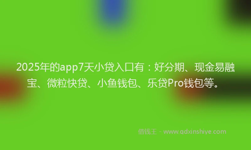 2025年的app7天小贷入口有：好分期、现金易融宝、微粒快贷、小鱼钱包、乐贷Pro钱包等。