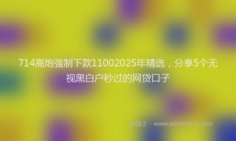 714高炮强制下款11002025年精选，分享5个无视黑白户秒过的网贷口子