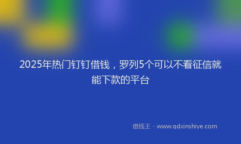2025年热门钉钉借钱，罗列5个可以不看征信就能下款的平台