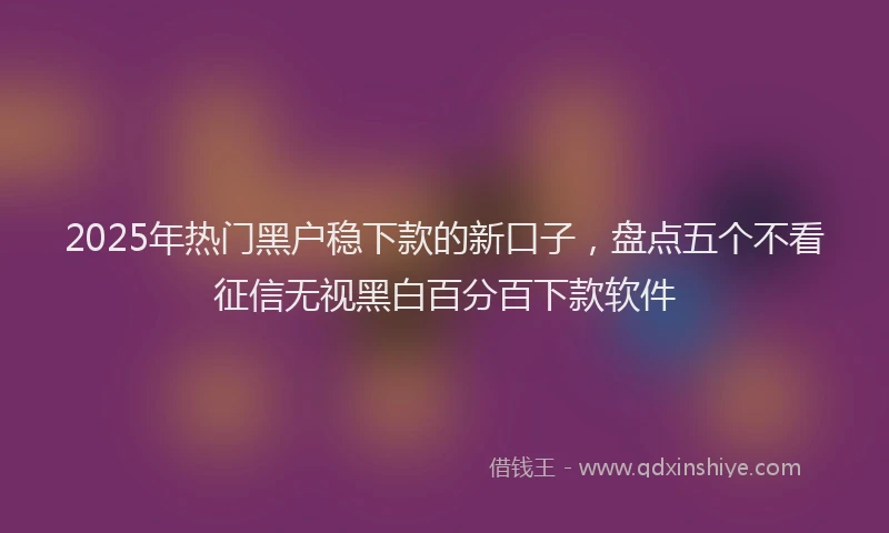 2025年热门黑户稳下款的新口子，盘点五个不看征信无视黑白百分百下款软件
