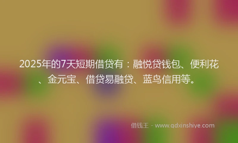 2025年的7天短期借贷有：融悦贷钱包、便利花、金元宝、借贷易融贷、蓝鸟信用等。