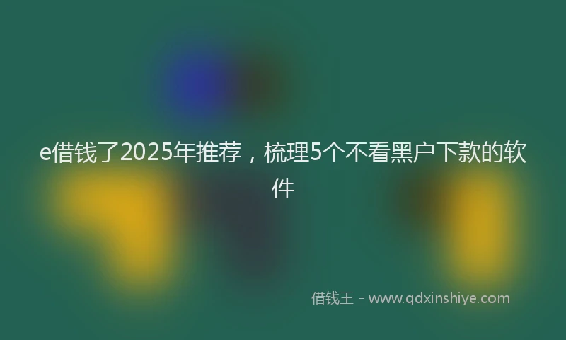 e借钱了2025年推荐，梳理5个不看黑户下款的软件