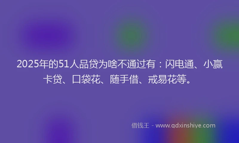 2025年的51人品贷为啥不通过有：闪电通、小赢卡贷、口袋花、随手借、戒易花等。