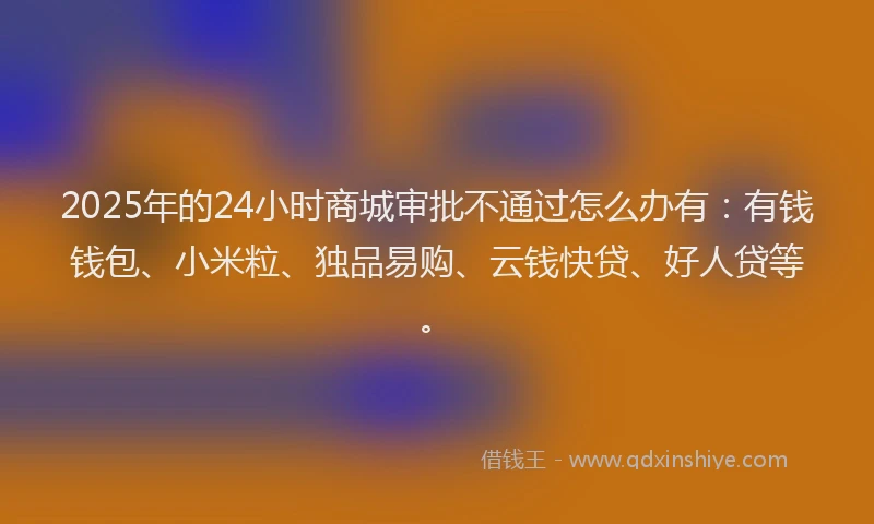 2025年的24小时商城审批不通过怎么办有：有钱钱包、小米粒、独品易购、云钱快贷、好人贷等。