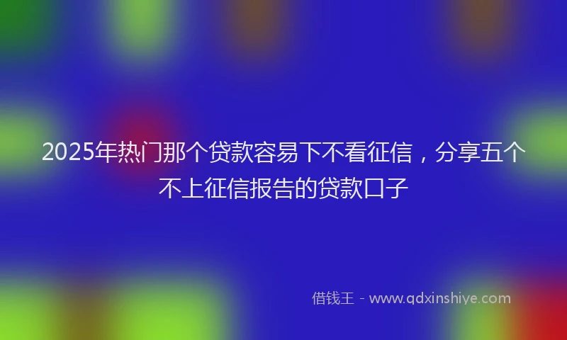 2025年热门那个贷款容易下不看征信，分享五个不上征信报告的贷款口子