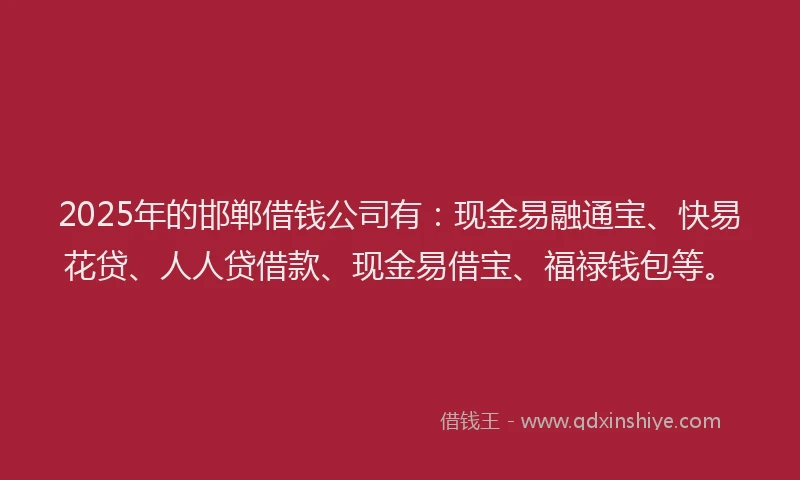 2025年的邯郸借钱公司有：现金易融通宝、快易花贷、人人贷借款、现金易借宝、福禄钱包等。
