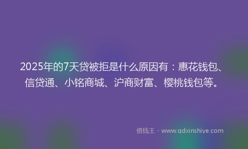 2025年的7天贷被拒是什么原因有：惠花钱包、信贷通、小铭商城、沪商财富、樱桃钱包等。