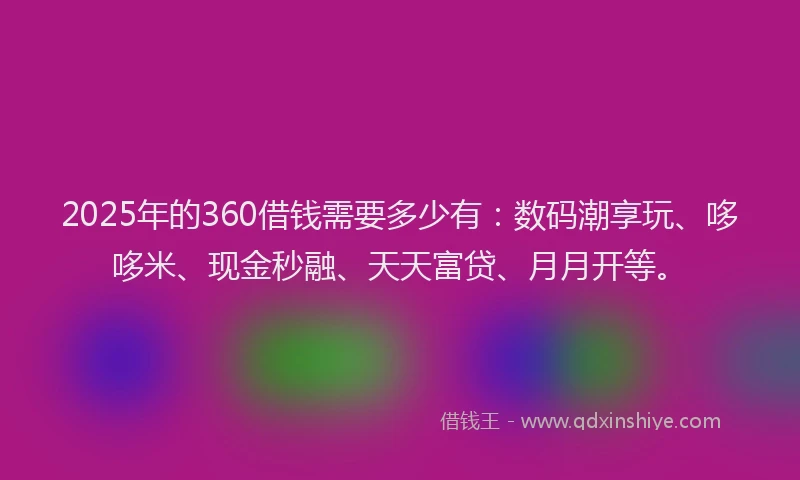 2025年的360借钱需要多少有：数码潮享玩、哆哆米、现金秒融、天天富贷、月月开等。