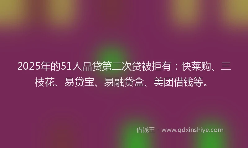 2025年的51人品贷第二次贷被拒有：快莱购、三枝花、易贷宝、易融贷盒、美团借钱等。