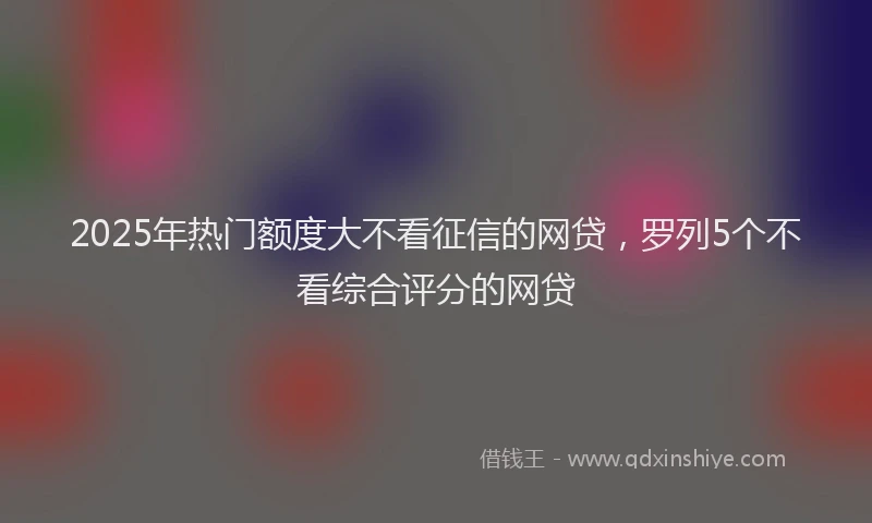 2025年热门额度大不看征信的网贷，罗列5个不看综合评分的网贷