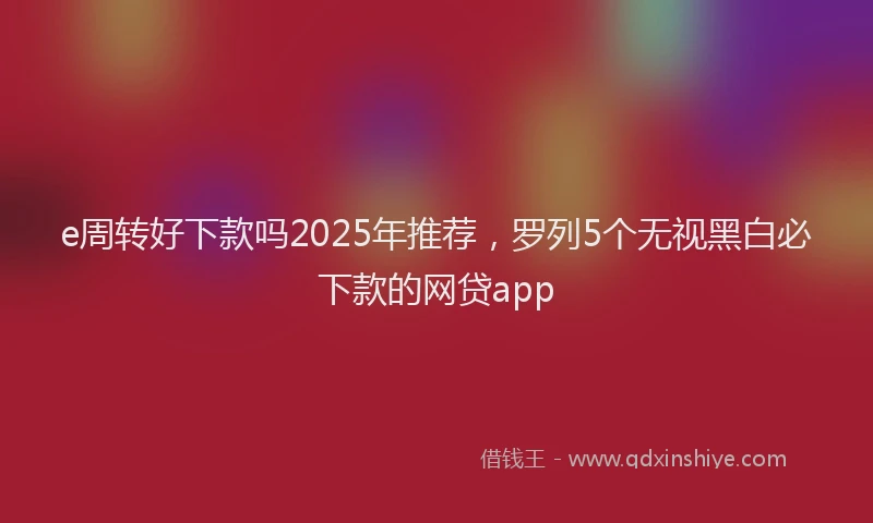 e周转好下款吗2025年推荐，罗列5个无视黑白必下款的网贷app