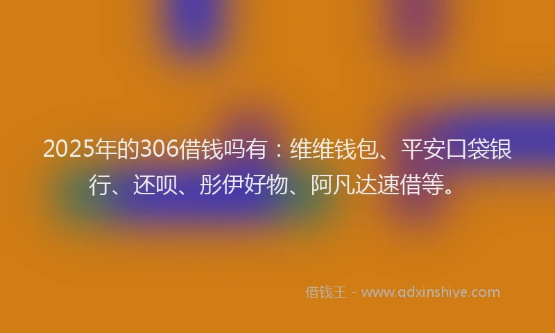 2025年的306借钱吗有：维维钱包、平安口袋银行、还呗、彤伊好物、阿凡达速借等。