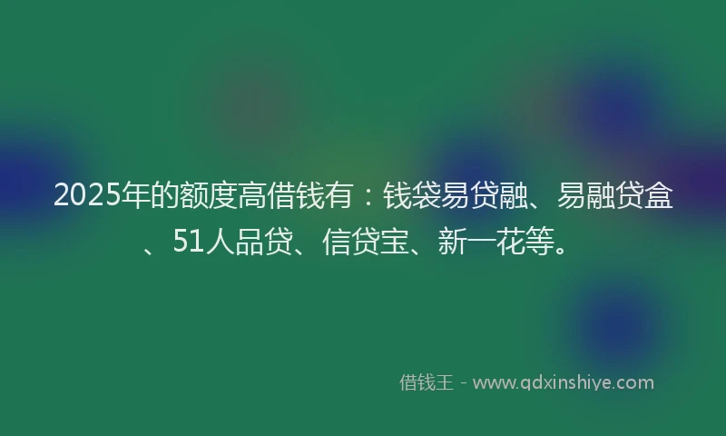2025年的额度高借钱有：钱袋易贷融、易融贷盒、51人品贷、信贷宝、新一花等。