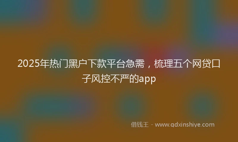 2025年热门黑户下款平台急需，梳理五个网贷口子风控不严的app