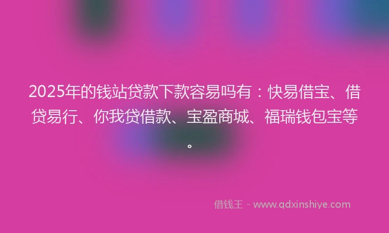 2025年的钱站贷款下款容易吗有：快易借宝、借贷易行、你我贷借款、宝盈商城、福瑞钱包宝等。