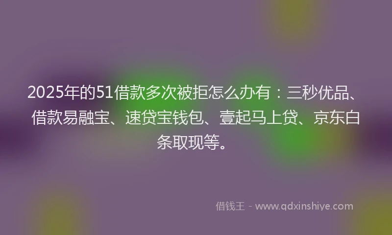 2025年的51借款多次被拒怎么办有：三秒优品、借款易融宝、速贷宝钱包、壹起马上贷、京东白条取现等。