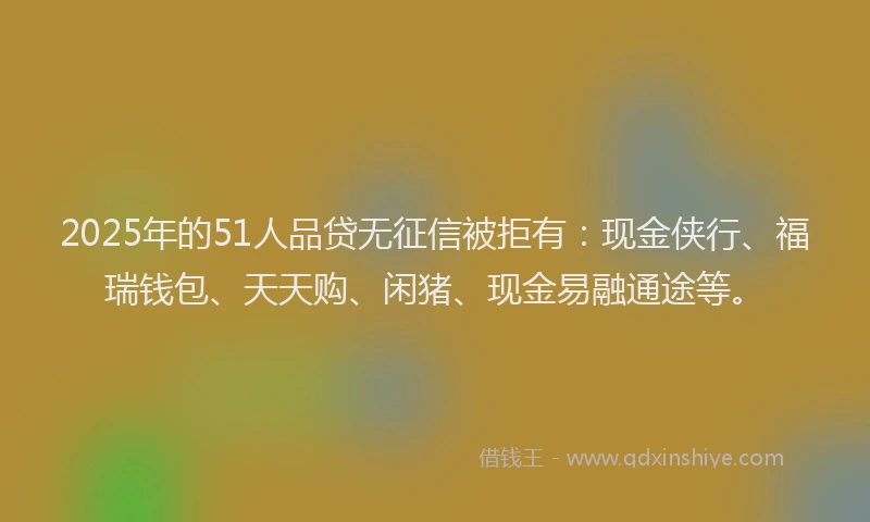 2025年的51人品贷无征信被拒有：现金侠行、福瑞钱包、天天购、闲猪、现金易融通途等。