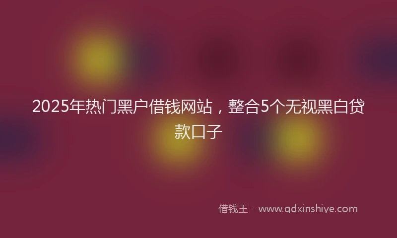 2025年热门黑户借钱网站，整合5个无视黑白贷款口子