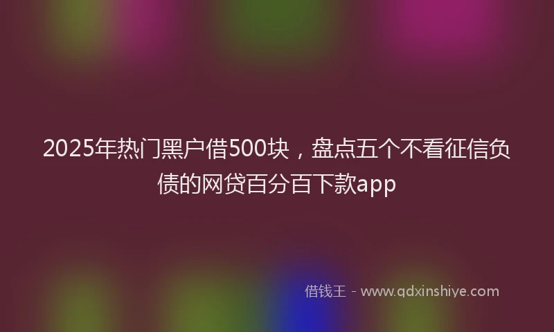 2025年热门黑户借500块，盘点五个不看征信负债的网贷百分百下款app