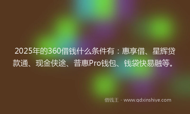 2025年的360借钱什么条件有：惠享借、星辉贷款通、现金侠途、普惠Pro钱包、钱袋快易融等。