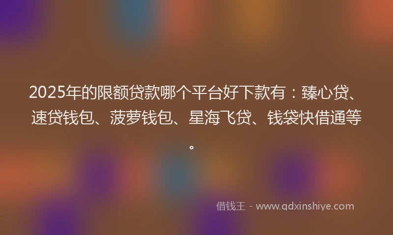 2025年的限额贷款哪个平台好下款有：臻心贷、速贷钱包、菠萝钱包、星海飞贷、钱袋快借通等。