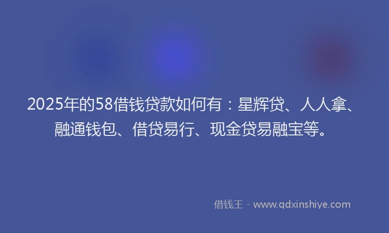 2025年的58借钱贷款如何有：星辉贷、人人拿、融通钱包、借贷易行、现金贷易融宝等。