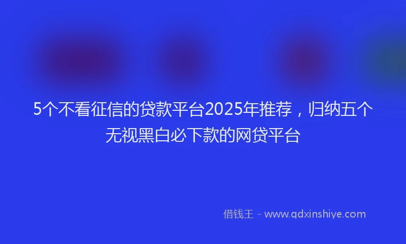5个不看征信的贷款平台2025年推荐，归纳五个无视黑白必下款的网贷平台