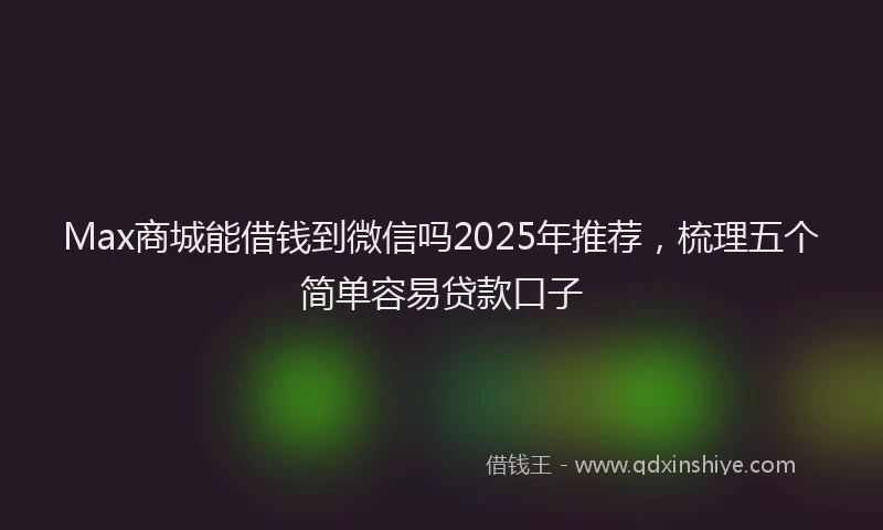 Max商城能借钱到微信吗2025年推荐，梳理五个简单容易贷款口子