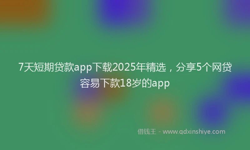 7天短期贷款app下载2025年精选，分享5个网贷容易下款18岁的app
