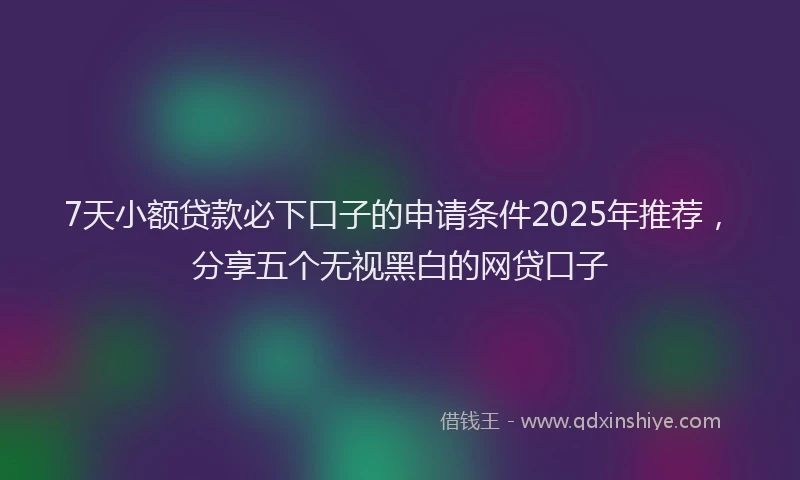 7天小额贷款必下口子的申请条件2025年推荐，分享五个无视黑白的网贷口子