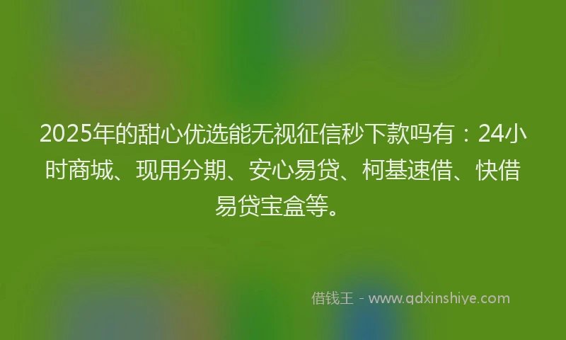 2025年的甜心优选能无视征信秒下款吗有：24小时商城、现用分期、安心易贷、柯基速借、快借易贷宝盒等。