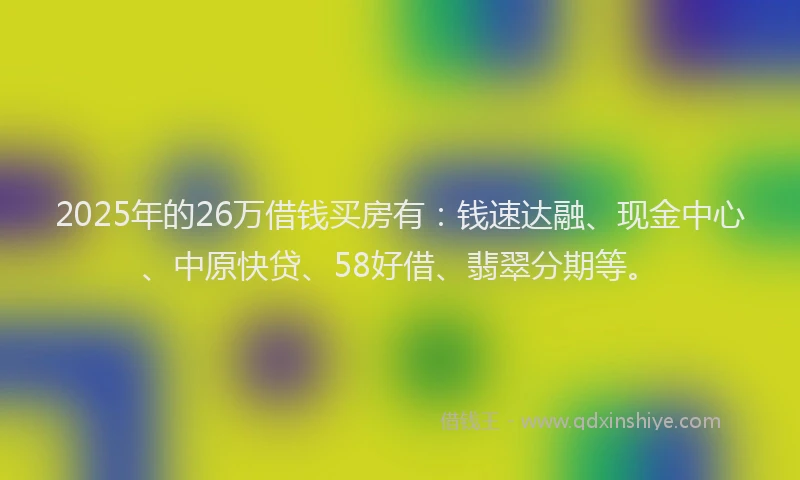 2025年的26万借钱买房有：钱速达融、现金中心、中原快贷、58好借、翡翠分期等。