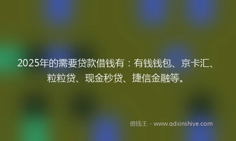 2025年的需要贷款借钱有:有钱钱包、京卡汇、粒粒贷、现金秒贷、捷信金融等。
