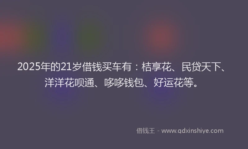 2025年的21岁借钱买车有：桔享花、民贷天下、洋洋花呗通、哆哆钱包、好运花等。