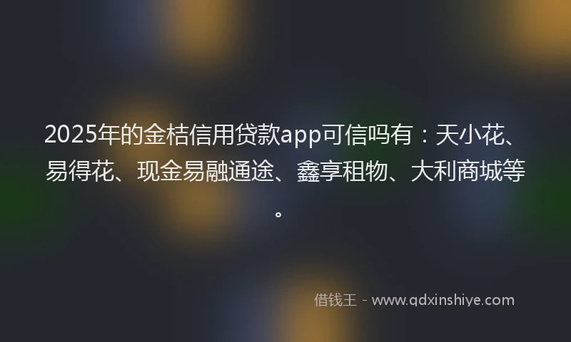 2025年的金桔信用贷款app可信吗有：天小花、易得花、现金易融通途、鑫享租物、大利商城等。